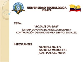 INTEGRANTES:  GABRIELA FIALLO GABRIELA MOROCHO JUAN MANUEL MENA UNIVERSIDAD TECNOLÓGICA ISRAEL TEMA:  “ ROSALIE ON-LINE ”  ( SISTEMA DE VENTAS DE ARREGLOS FLORALES Y CONTRATACIÓN DE SERVICIOS PARA EVENTOS SOCIALES ) 