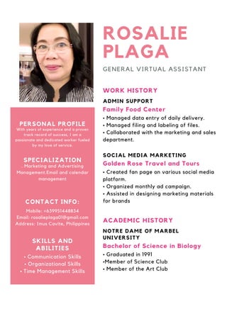 WORK HISTORY
Family Food Center
ADMIN SUPPORT
ROSALIE
PLAGA
• Managed data entry of daily delivery.
• Managed filing and labeling of files.
• Collaborated with the marketing and sales
department.
GENERAL VIRTUAL ASSISTANT
Golden Rose Travel and Tours
SOCIAL MEDIA MARKETING
• Created fan page on various social media
platform.
• Organized monthly ad campaign.
• Assisted in designing marketing materials
for brands
ACADEMIC HISTORY
Bachelor of Science in Biology
NOTRE DAME OF MARBEL
UNIVERSITY
• Graduated in 1991
•Member of Science Club
• Member of the Art Club
With years of experience and a proven
track record of success, I am a
passionate and dedicated worker fueled
by my love of service.
PERSONAL PROFILE
. Marketing and Advertising
Management.Email and calendar
management
SPECIALIZATION
Mobile: +639951448834
Email: rosalieplaga01@gmail.com
Address: Imus Cavite, Philippines
CONTACT INFO:
• Communication Skills
• Organizational Skills
• Time Management Skills
SKILLS AND
ABILITIES
 