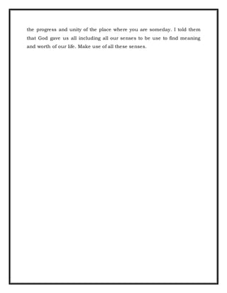 the progress and unity of the place where you are someday. I told them
that God gave us all including all our senses to be use to find meaning
and worth of our life. Make use of all these senses.
 