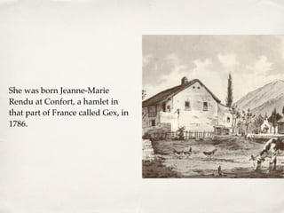 She was born Jeanne-Marie
Rendu at Confort, a hamlet in
that part of France called Gex, in
1786.
 
