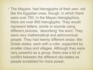 • The Mayans had hieroglyphs of their own- not
like the Egyptian ones, though, in which there
were over 700. In the Mayan hieroglyphics,
there are over 800 hieroglyphs. They would
represent letters, words or sounds using
different pictures, ‘describing’ the word. They
were very mathematical and astronomical
people. They had twenty different areas- like
Greek states, each with a ruler, supported by
smaller cities and villages. Although they were
very powerful as a group, there was a lot of
conflict between the different city-states as
people scrabbled for more power.
 