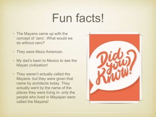 Fun facts!
• The Mayans came up with the
concept of ‘zero’. What would we
do without zero?
• They were Mezo American.
• My dad’s been to Mexico to see the
Mayan civilization!
• They weren’t actually called the
Mayans- but they were given that
name by architects today. They
actually went by the name of the
places they were living in- only the
people who lived in Mayapan were
called the Mayans!
 