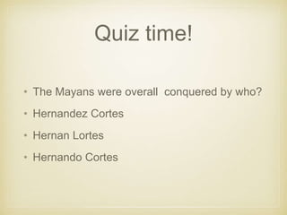 Quiz time!
• The Mayans were overall conquered by who?
• Hernandez Cortes
• Hernan Lortes
• Hernando Cortes
 