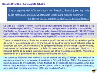 “[Las imágenes del ADN obtenidas por Rosalind Franklin] son las más
bellas fotografías de rayos X obtenidas jamás para ninguna sustancia”.
J.D. Bernal, director del Dpto. de Química de Birkbeck College.
Rosalind Franklin – La fotógrafa del ADN
La vida de Rosalind Franklin estuvo desafortunadamente marcada por el rechazo a su
condición de mujer científica. Tras conseguir una beca para realizar la tesis doctoral en la U.
Cambridge, el desprecio de su supervisor la llevó a aceptar un empleo en la BCURA (British
Coal Utilization Research Association), donde desarrolló una brillante investigación sobre
microestructuras de carbono que finalmente le permitió obtener su tesis doctoral.
Tras unos años dulces en París, en los que aprendió las valiosas técnicas de cristalografía
de rayos X, fue contratada por el King’s College de Londres, donde inició estudios sobre la
estructura del ADN. Allí se enfrentó a la competitividad feroz de su colega Maurice Wilkins,
involucrado en estudios similares. La falta de atención a los resultados obtenidos por
Rosalind dentro de su propia institución facilitó que otros investigadores (Crick, Watson) se
adelantaran en la publicación de la estructura helicoidal del ADN.
Las continuas fricciones con Wilkins y con el director del King’s College, John Randall, la
movieron a renunciar a su puesto y trasladarse a Birkbeck College. Allí le ofrecieron formar
su propio grupo de investigación, e inició trabajos de investigación sobre diversos virus. Sus
últimos años estuvieron marcados por el cáncer, que no le impidió continuar trabajando,
pero se la llevó prematuramente en 1958, a la edad de 37 años.
 
