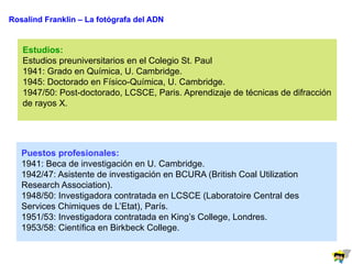 Rosalind Franklin – La fotógrafa del ADN
Estudios:
Estudios preuniversitarios en el Colegio St. Paul
1941: Grado en Química, U. Cambridge.
1945: Doctorado en Físico-Química, U. Cambridge.
1947/50: Post-doctorado, LCSCE, Paris. Aprendizaje de técnicas de difracción
de rayos X.
Puestos profesionales:
1941: Beca de investigación en U. Cambridge.
1942/47: Asistente de investigación en BCURA (British Coal Utilization
Research Association).
1948/50: Investigadora contratada en LCSCE (Laboratoire Central des
Services Chimiques de L’Etat), París.
1951/53: Investigadora contratada en King’s College, Londres.
1953/58: Científica en Birkbeck College.
 