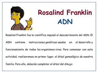 Rosalind Franklin
ADN
Rosalind Franklin fue la científica impulsó el descubrimiento del ADN. El
ADN

contiene

instrucciones genéticas usadas

en

el desarrollo y

funcionamiento de todos los organismos vivos. Para comenzar con esta
actividad, realizaremos en primer lugar, el árbol genealógico de nuestra
familia. Para ello, deberás completar el árbol del dibujo:

 