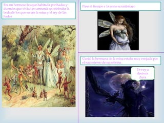 Era un hermoso bosque habitada por hadas y duendes que vivían en armonía se celebraba la boda de los que serian la reina y el rey de las hadasPaso el tiempo y la reina se embarazoCurial la hermana de la reina estaba muy enojada por el nacimiento de su sobrinaTe voy a destruir Zura 