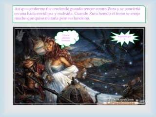 Así que conforme fue creciendo guardo rencor contra Zura y se convirtió en una hada envidiosa y malvada. Cuando Zura heredo el trono se enojo mucho que quiso matarla pero no funciono.Regresare por ti Dios te perdone hermana