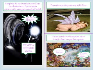Después de este terrible acto Zura fue desterrada. Fue cuando comenzó la venganza contra CurielPoco tiempo después nació Failinn¡¡¡TE LO JURO!!!Todos estaban felices pues ni se imaginaban lo que iba a pasar TE VOY A DESTRUIR ZURAPio pioQue viva la reina ZuraTe quiero mucho Failinn