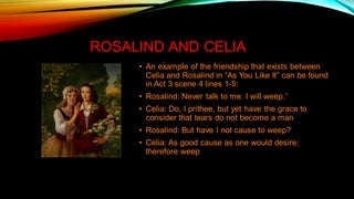 ROSALIND AND CELIA
• An example of the friendship that exists between
Celia and Rosalind in “As You Like It” can be found
in Act 3 scene 4 lines 1-5:
• Rosalind: Never talk to me. I will weep.”
• Celia: Do, I prithee, but yet have the grace to
consider that tears do not become a man
• Rosalind: But have I not cause to weep?
• Celia: As good cause as one would desire;
therefore weep
 
