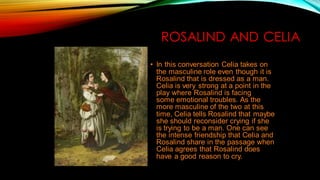 ROSALIND AND CELIA
• In this conversation Celia takes on
the masculine role even though it is
Rosalind that is dressed as a man.
Celia is very strong at a point in the
play where Rosalind is facing
some emotional troubles. As the
more masculine of the two at this
time, Celia tells Rosalind that maybe
she should reconsider crying if she
is trying to be a man. One can see
the intense friendship that Celia and
Rosalind share in the passage when
Celia agrees that Rosalind does
have a good reason to cry.
 