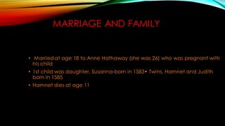 MARRIAGE AND FAMILY
• Married at age 18 to Anne Hathaway (she was 26) who was pregnant with
his child
• 1st child was daughter, Susanna-born in 1583• Twins, Hamnet and Judith
born in 1585
• Hamnet dies at age 11
 