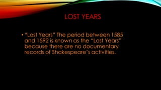 LOST YEARS
• “Lost Years” The period between 1585
and 1592 is known as the “Lost Years”
because there are no documentary
records of Shakespeare’s activities.
 