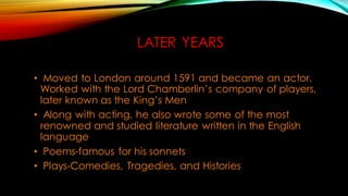 LATER YEARS
• Moved to London around 1591 and became an actor.
Worked with the Lord Chamberlin’s company of players,
later known as the King’s Men
• Along with acting, he also wrote some of the most
renowned and studied literature written in the English
language
• Poems-famous for his sonnets
• Plays-Comedies, Tragedies, and Histories
 
