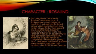 CHARACTER : ROSALIND
• The daughter of Duke Senior.
Rosalind, considered one of
Shakespeare’s most delightful
heroines, is independent minded,
strong-willed,good-hearted, and
terribly clever. Rather than slink off
into defeated exile, Rosalind
resourcefully uses her trip to the
Forest of Arden as an opportunity to
take control of her own destiny.
When she disguises herself as
Ganymede—ahandsome young
man , shepherd. Eventually ,Rosalind
is reunited withher father and
married to her faithful lover,Orlando.
 