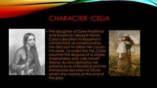 CHARACTER :CELIA
• The daughter of Duke Frederick
and Rosalind’s dearest friend.
Celia’s devotion to Rosalind is
unmatched, as evidenced by
her decision to follow her cousin
into exile. To make the trip, Celia
assumes the disguise of a simple
shepherdess and calls herself
Aliena. As elucidated by her
extreme love of Rosalind and her
immediate devotion to Oliver,
whom she marries at the end of
the play.
 