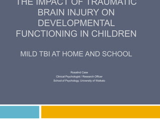 THE IMPACT OF TRAUMATIC
     BRAIN INJURY ON
     DEVELOPMENTAL
FUNCTIONING IN CHILDREN

MILD TBI AT HOME AND SCHOOL

                      Rosalind Case
          Clinical Psychologist / Research Officer
        School of Psychology, University of Waikato
 