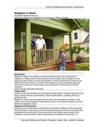 Public & Collaborative Services: Case Study


Neighbor in Need
http;//www.neighborinneed.org
East Lake, Kirkwood and Edgewood communities in Atlanta, Georgia.




Description
Neighbor in Need is an initiative in the communities of East Lake, Kirkwood and
Edgewood in Atlanta where citizens help low income elderly make emergency home
repairs as repair a leaky roof and bad plumbing, so these individuals do not have to be
displaced from their homes. The point of the program is to help the elderly keep their
homes when they have nowhere else to go as opposed to being forced to sell their
properties.
A service of the east lake cammunity
Citizen Role
Citizens act as both donators and volunteers for these projects. Projects range from roof
repair, electrical failures, exterminating, window replacements, repainting and major
gardening help.
Neighbor in need is also associated with the East Lake foundation and Atlanta Youth
project, which have programs of volunteering to act on many different projects, and one
of them is neighbors in need.
Degrees of Involvement
Everyone work as volunteers, but the level of envolvment is different. There are people
who participate in every activity and that manage the program and there are people who
participate with working hours. Some volunteers some citizens have to enter by the
institutions mentioned above: East Lake foundation and Atlanta Youth project. To


        Caring for Elderly and Children: Rosalind, Amber, Kara, Jennifer, Daniella
 