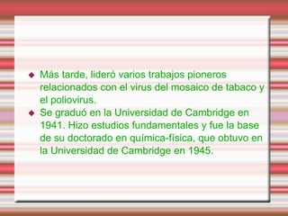  Más tarde, lideró varios trabajos pioneros
relacionados con el virus del mosaico de tabaco y
el poliovirus.
Se graduó en la Universidad de Cambridge en
1941. Hizo estudios fundamentales y fue la base
de su doctorado en química-física, que obtuvo en
la Universidad de Cambridge en 1945.