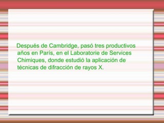 Después de Cambridge, pasó tres productivos
años en París, en el Laboratorie de Services
Chimiques, donde estudió la aplicación de
técnicas de difracción de rayos X.