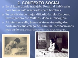 2. CONTEXTO SOCIAL En el lugar donde trabajaba Rosalind había salas para tomar café reservadas para hombres.Su condición de mujer dificultó la relación como investigadora con Wilkins, dada su misoginiaAl referirse a ella, James Watson –investigador norteamericano colega de Franklin- reconoció años más tarde "las luchas que debe enfrentar una mujer inteligente..."