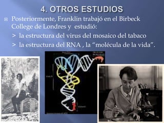 4. OTROS ESTUDIOSPosteriormente, Franklin trabajó en el BirbeckCollege de Londres y  estudió:     >  la estructura del virus del mosaico del tabaco      >  la estructura del RNA , la “molécula de la vida”.