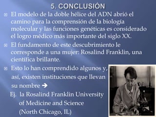 5. CONCLUSIÓNEl modelo de la doble hélice del ADN abrió el camino para la comprensión de la biología molecular y las funciones genéticas es considerado el logro médico más importante del siglo XX.El fundamento de este descubrimiento le corresponde a una mujer: Rosalind Franklin, una científica brillante.Esto lo han comprendido algunos y,     así, existen instituciones que llevan     su nombre     Ej.  la Rosalind Franklin University          of Medicine and Science          (North Chicago, IL)