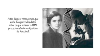 Anos despois recoñeceuse que
unha boa parte dos datos
sobre os que se basa o ADN,
procedían das investigacións
de Rosalind.
 