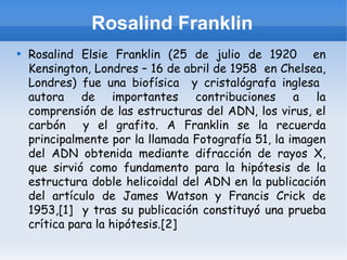Rosalind Franklin

    Rosalind Elsie Franklin (25 de julio de 1920 en
    Kensington, Londres – 16 de abril de 1958 en Chelsea,
    Londres) fue una biofísica y cristalógrafa inglesa
    autora de importantes contribuciones a la
    comprensión de las estructuras del ADN, los virus, el
    carbón y el grafito. A Franklin se la recuerda
    principalmente por la llamada Fotografía 51, la imagen
    del ADN obtenida mediante difracción de rayos X,
    que sirvió como fundamento para la hipótesis de la
    estructura doble helicoidal del ADN en la publicación
    del artículo de James Watson y Francis Crick de
    1953,[1] y tras su publicación constituyó una prueba
    crítica para la hipótesis.[2]
 