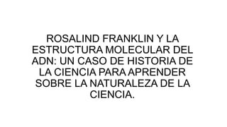 ROSALIND FRANKLIN Y LA
ESTRUCTURA MOLECULAR DEL
ADN: UN CASO DE HISTORIA DE
LA CIENCIA PARA APRENDER
SOBRE LA NATURALEZA DE LA
CIENCIA.
 