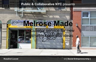 Public & Collaborative NYC presents




                   Melrose Made
                  an incubator service for new
                  sustainable business ideas




Rosalind Louvet                              on [ Social Entrepreneurship ]
 