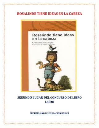 ROSALINDE TIENE IDEAS EN LA CABEZA




SEGUNDO LUGAR DEL CONCURSO DE LIBRO
               LEÍDO


      SÉPTIMO AÑO DE EDUCACIÓN BÁSICA
 