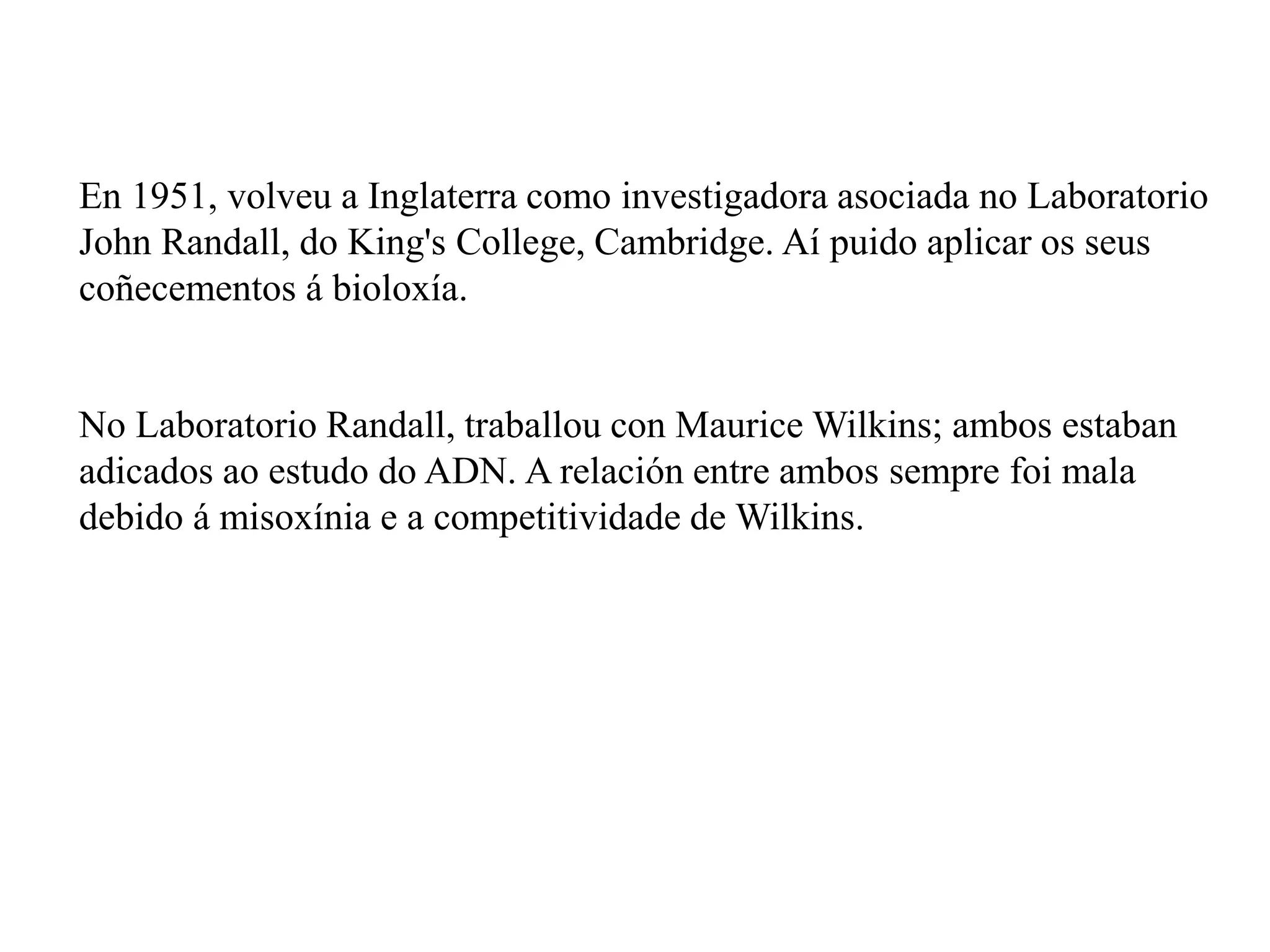 En 1951, volveu a Inglaterra como investigadora asociada no Laboratorio
John Randall, do King's College, Cambridge. Aí puido aplicar os seus
coñecementos á bioloxía.
No Laboratorio Randall, traballou con Maurice Wilkins; ambos estaban
adicados ao estudo do ADN. A relación entre ambos sempre foi mala
debido á misoxínia e a competitividade de Wilkins.
 