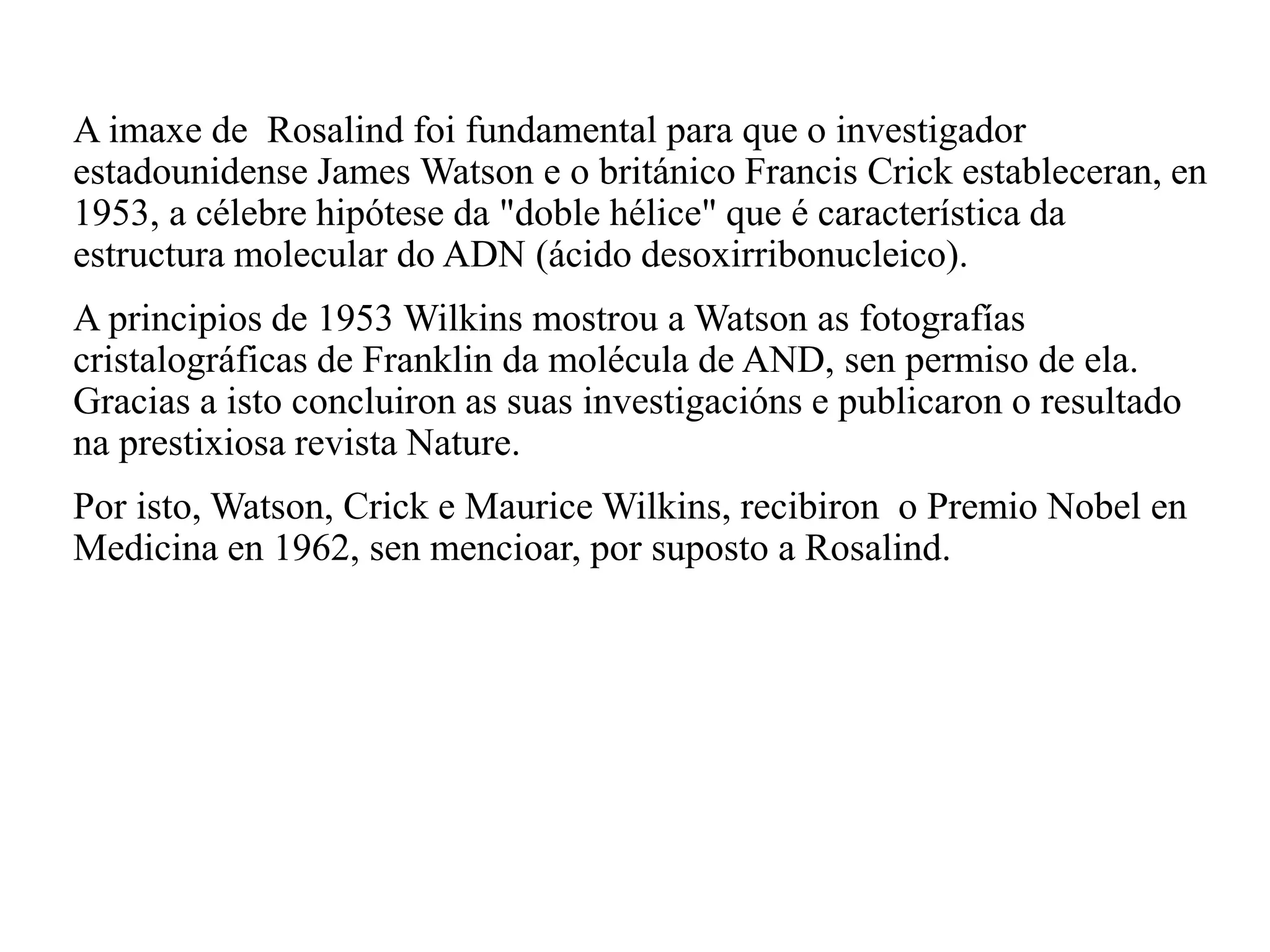 A imaxe de Rosalind foi fundamental para que o investigador
estadounidense James Watson e o británico Francis Crick estableceran, en
1953, a célebre hipótese da "doble hélice" que é característica da
estructura molecular do ADN (ácido desoxirribonucleico).
A principios de 1953 Wilkins mostrou a Watson as fotografías
cristalográficas de Franklin da molécula de AND, sen permiso de ela.
Gracias a isto concluiron as suas investigacións e publicaron o resultado
na prestixiosa revista Nature.
Por isto, Watson, Crick e Maurice Wilkins, recibiron o Premio Nobel en
Medicina en 1962, sen mencioar, por suposto a Rosalind.
 