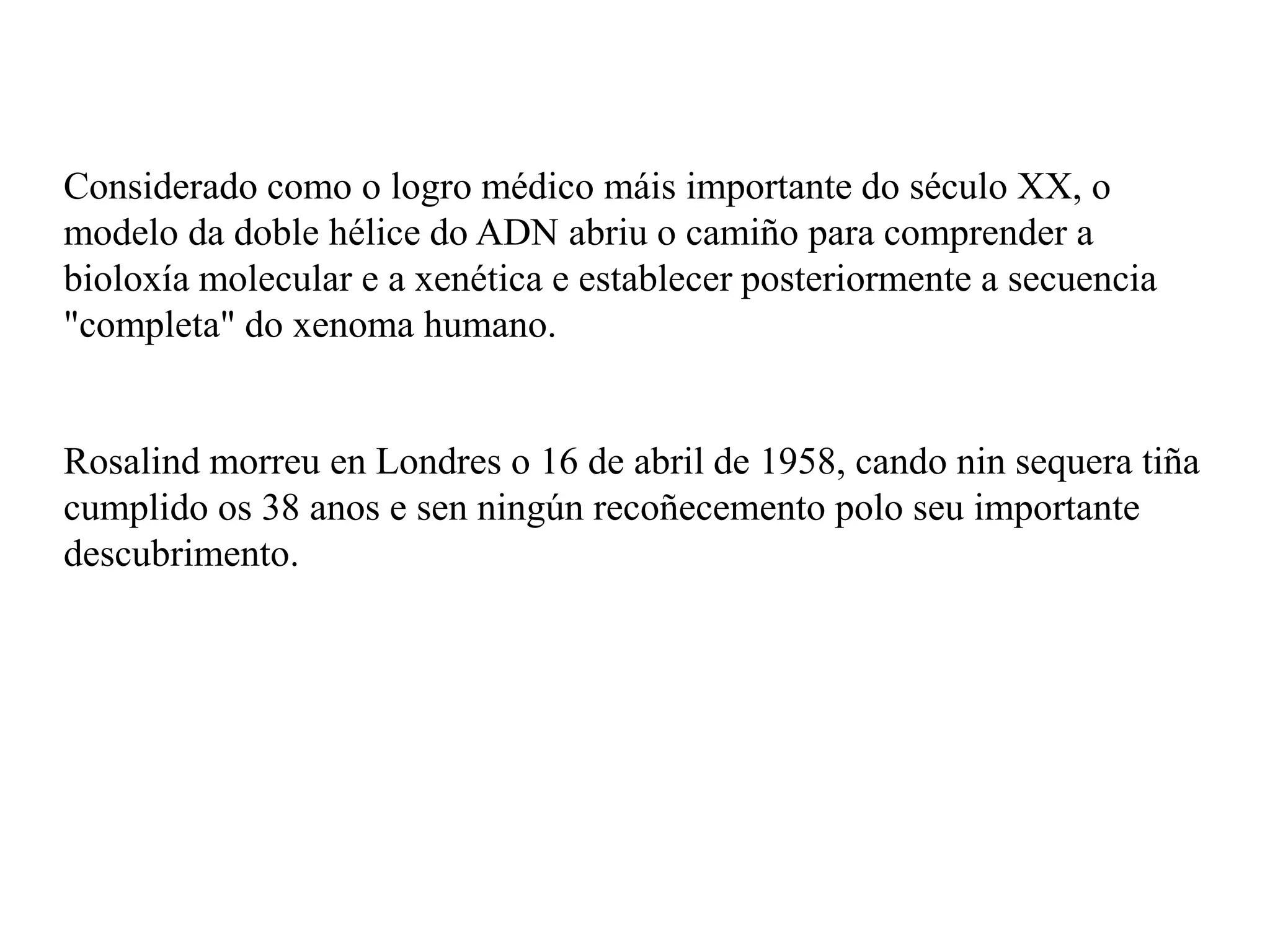 Considerado como o logro médico máis importante do século XX, o
modelo da doble hélice do ADN abriu o camiño para comprender a
bioloxía molecular e a xenética e establecer posteriormente a secuencia
"completa" do xenoma humano.
Rosalind morreu en Londres o 16 de abril de 1958, cando nin sequera tiña
cumplido os 38 anos e sen ningún recoñecemento polo seu importante
descubrimento.
 