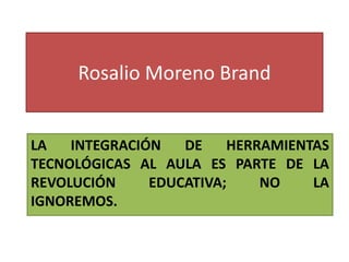 Rosalio Moreno Brand
LA INTEGRACIÓN DE HERRAMIENTAS
TECNOLÓGICAS AL AULA ES PARTE DE LA
REVOLUCIÓN EDUCATIVA; NO LA
IGNOREMOS.
 