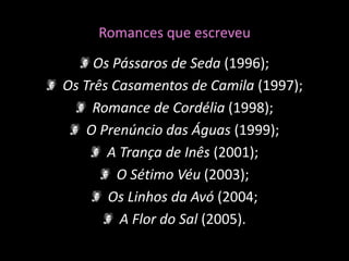 Romances que escreveuOs Pássaros de Seda (1996);Os Três Casamentos de Camila (1997);Romance de Cordélia (1998);O Prenúncio das Águas (1999);A Trança de Inês (2001);O Sétimo Véu (2003);Os Linhos da Avó (2004; A Flor do Sal (2005). 