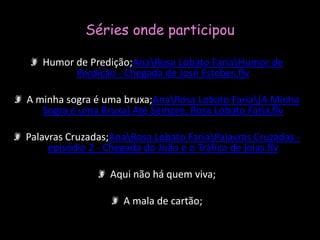 Séries onde participouHumor de Predição;Ana\Rosa Lobato Faria\Humor de Perdição - Chegada de José Estebes.flvA minha sogra é uma bruxa;Ana\Rosa Lobato Faria\[A Minha Sogra é uma Bruxa] Até Sempre, Rosa Lobato Faria.flvPalavras Cruzadas;Ana\Rosa Lobato Faria\Palavras Cruzadas - episódio 2 - Chegada do João e o Tráfico de joias.flvAqui não há quem viva;A mala de cartão;