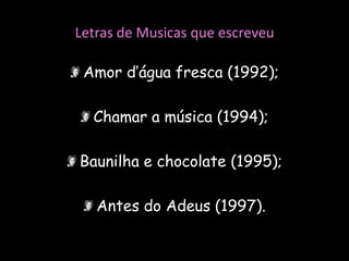 Letras de Musicas que escreveuAmor d’água fresca (1992);Chamar a música (1994);Baunilha e chocolate (1995);Antes do Adeus (1997).
