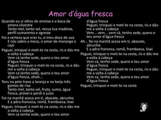 Amor d’água frescaQuando eu vi olhos de ameixa e a boca de amora silvestreTanto mel, tanto sol, nessa tua madeixa, perfil sumarento e agresteFoi a certeza que eras tu, o meu doce de uvaE nós sobre a mesa, o amor de morango e cajúPeguei, trinquei e meti-te na cesta, ris e dás-me a volta à cabeçaVem cá tenho sede, quero o teu amor d'água frescaPeguei, trinquei e meti-te na cesta, ris e dás-me a volta à cabeçaVem cá tenho sede, quero o teu amor d'água fresca, ohoh...Tens na pele travo a laranja e no beijo três gomos de risoTanto mel, tanto sol, fruta, sumo, água fresca, provei e perdi o juízoFoi na manhã acesa em ti, abacate, abrunhoE a pêra francesa, romã, framboesa, kiwiPeguei, trinquei e meti-te na cesta, ris e dás-me a volta à cabeçaVem cá tenho sede, quero o teu amor d'água frescaPeguei, trinquei e meti-te na cesta, ris e dás-me a volta à cabeçaVem... vem... vem cá, tenho sede, quero o teu amor d'água frescaAh... foi na manhã acesa em ti, abacate, abrunhoE a pêra francesa, romã, framboesa, kiwiPeguei, trinquei e meti-te na cesta, ris e dás-me a volta à cabeçaVem cá, tenho sede, quero o teu amor d'água frescaPeguei, trinquei e meti-te na cesta, ris e dás-me a volta à cabeçaVem cá, tenho sede, quero o teu amor d'água frescaPeguei, trinquei e meti-te na cesta