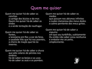 Quem me quiserQuem me quiser há-de saber as conchasa cantiga dos búzios e do mar.Quem me quiser há-de saber as ondase a verde tentação de naufragar. Quem me quiser há-de saber as fontes,a laranjeira em flor, a cor do feno,a saudade lilás que há nos poentes,o cheiro de maçãs que há no inverno. Quem me quiser há-de saber a chuvaque põe colares de pérolas nos ombroshá-de saber os beijos e as uvashá-de saber as asas e os pombos. Quem me quiser há-de saber os medosque passam nos abismos infinitosa nudez clamorosa dos meus dedoso salmo penitente dos meus gritos. Quem me quiser há-de saber a espumaem que sou turbilhão, subitamenteOu então não saber coisa nenhumae embalar-me ao peito, simplesmente.