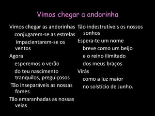 Vimos chegar a andorinhaVimos chegar as andorinhas    conjugarem-se as estrelas     impacientarem-se os ventosAgora    esperemos o verão    do teu nascimento tranquilos, preguiçosos Tão inseparáveis as nossas fomesTão emaranhadas as nossas veiasTão indestrutíveis os nossos sonhosEspera-te um nome    breve como um beijo    e o reino ilimitado    dos meus braçosVirás    como a luz maior    no solstício de Junho.