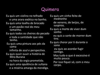 QuimeraEu quis um violino no telhado     e uma arara exótica no banho.Eu quis uma toalha de brocado     e um pavão real do meu tamanho.Eu quis todos os cheiros do pecado            e toda a santidade que não tenho. Eu quis uma pintura aos pés da cama     infinita de azul e perspectiva.Eu quis ouvir ouvir a história de Mira Burana     na hora da orgia prometida.Eu quis uma opulência de sultana     e a miséria amarga da mendiga.Eu quis um vinho feito de medronho     de veneno, de beijos, de suspiros.Eu quis a morte de viver dum sonho     eu quis a sorte de morrer dum tiro.Eu quis chorar por ti durante o sono      eu quis ao acordar fugir contigo.     Mas tudo o que é excessivo é muito pouco.     Por isso fiquei só, com o meu corpo.