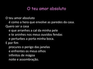 O teu amor absolutoO teu amor absoluto    é como a hera que envolve as paredes da casa.Quero ser a casa    e que arranhes a cal da minha pele    e te aninhes nos meus ouvidos fendas    e perturbes a porta minha boca.E por fim    procures o perigo das janelas    e enfrentes os meus olhos    infinitos de mágoa    noite e assombração.