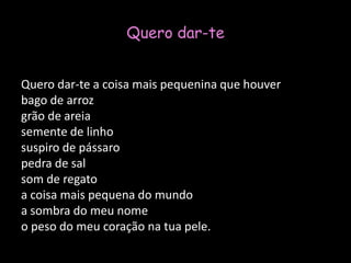 Quero dar-te Quero dar-te a coisa mais pequenina que houverbago de arrozgrão de areiasemente de linhosuspiro de pássaropedra de salsom de regatoa coisa mais pequena do mundoa sombra do meu nomeo peso do meu coração na tua pele. 