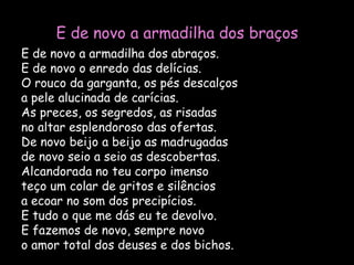 E de novo a armadilha dos braçosE de novo a armadilha dos abraços.E de novo o enredo das delícias.O rouco da garganta, os pés descalçosa pele alucinada de carícias.As preces, os segredos, as risadasno altar esplendoroso das ofertas.De novo beijo a beijo as madrugadasde novo seio a seio as descobertas.Alcandorada no teu corpo imensoteço um colar de gritos e silênciosa ecoar no som dos precipícios.E tudo o que me dás eu te devolvo.E fazemos de novo, sempre novoo amor total dos deuses e dos bichos.