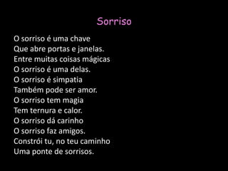 SorrisoO sorriso é uma chaveQue abre portas e janelas.Entre muitas coisas mágicasO sorriso é uma delas.O sorriso é simpatiaTambém pode ser amor.O sorriso tem magiaTem ternura e calor.O sorriso dá carinhoO sorriso faz amigos.Constrói tu, no teu caminhoUma ponte de sorrisos.