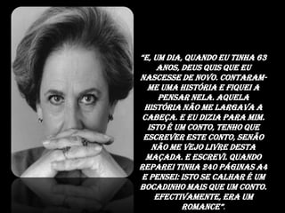 “E, um dia, quando eu tinha 63 anos, Deus quis que eu nascesse de novo. Contaram-me uma história e fiquei a pensar nela. Aquela história não me largava a cabeça. E eu dizia para mim. Isto é um conto, tenho que escrever este conto, senão não me vejo livre desta maçada. E escrevi. Quando reparei tinha 240 páginas A4 e pensei: Isto se calhar é um bocadinho mais que um conto. Efectivamente, era um romance”. 