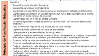 Principio
de
Planificación
Educativa
Por otro lado según Martín Bris (2002) indicó los siguientes principios de la planificación
educativa:
 Se planifica con la intención de mejorar.
 Se planifica para reducir incertidumbres.
 Se planifica con una intención de autonomía, de distribución y delegación de funciones.
 La planificación debe tener un carácter instrumental, nunca debe justificarse en sí misma,
sino como un medio racional de actuación.
 La planificación es un medio de calidad y mejora.
 No debe desprenderse la idea de identificar "planificación" con "solución de todos los
problemas".
 Toda planificación requiere de una estructura y de unas técnicas.
 La planificación se concreta en una serie de documentos.
 Debe prevalecer y reforzarse la idea de trabajo técnico.
 La planificación de las actividades educativas forma parte esencial de cualquier proyecto de
asentamiento de dinámicas definidas y estables de actuación en las organizaciones.
 Podemos hablar de instrumentos distintos de planificación con elementos comunes.
 Todas las planificaciones deben tener su marco normativo (legislación).
 Cualquier planificación debe abordarse desde una perspectiva clara de trabajo participativo
y colaborativo en el equipo de profesores.
 Finalmente, añadir el carácter innovador que debe estar presente en toda acción de
planificación, una innovación referida al modelo o a cualquiera de los aspectos que forman
 