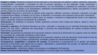 Calidad y calidez: Garantiza el derecho de las personas a una educación de calidad y calidez, pertinente, adecuada,
contextualizada, actualizada y articulada en todo el proceso educativo, en sus sistemas, nivele, subniveles o
modalidades; y que incluya evaluaciones permanentes, con una flexibilidad y propiedad de contenidos, procesos y
metodologías que se adapte a sus necesidades y realidades fundamentalestolerancia y afecto, que generen un clima
escolar propicio en el proceso de aprendizaje.
Integralidad: Reconoce y promueve la relación entre cognición, reflexión, emoción, valoración, actuación y el lugar
fundamental del diálogo, el trabajo con los otros, la disensión y el acuerdo como espacios para el sano crecimiento.
Laicismo: Se garantiza la educación pública laica, se respeta y mantiene la independencia frente a las religiones,
cultos y doctrinas, evitando la imposición de cualquiera.
Articulación: Se establece la conexión, fluidez, gradación curricular entre niveles del sistema, desde lo macro lo
micro-curricular.
Unicidad y apertura: El Sistema Educativo es único, articulado y rectorado por la Autoridad Educativa Nacional,
guiado por una visión, coherente del aprendizaje y reconoce las especificidades de nuestra sociedad diversa,
intercultural y plurinacional;
Gratuidad: Se garantiza la gratuidad de la educación pública a través de la eliminación de cualquier cobro de valores
por conceptos de: matrículas, pensiones y otros rubros.
Obligatoriedad: Se establece la obligatoriedad de la educación desde el nivel de educación inicial hasta el nivel de
bachillerato, así como su acceso, permanencia, movilidad y egreso sin discriminación alguna;
Transparencia, exigibilidad y rendición de cuentas: Se garantiza la transparencia en la gestión del Sistema
Nacional de Educación para determinar sus logros, debilidades y sostenibilidad del proceso, se aplicarán procesos
de monitoreo, seguimiento, control y evaluación.
Desconcentración: distribución objetiva de funciones y la delegación de funciones
Diseño Universal de Aprendizaje: Ofrece flexibilidad al currículo según sus fortalezas y necesidades.
 
